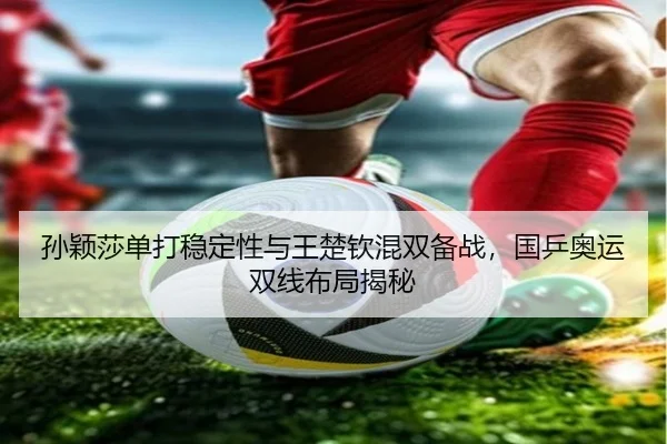 孙颖莎单打稳定性与王楚钦混双备战，国乒奥运双线布局揭秘