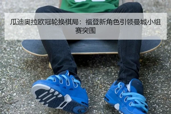 瓜迪奥拉欧冠轮换棋局：福登新角色引领曼城小组赛突围