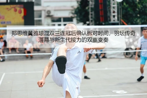 郑思维黄雅琼混双三连冠后确认拆对时间，羽坛传奇落幕与新生代接力的双重变奏